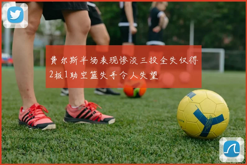 费尔斯半场表现惨淡三投全失仅得2板1助空篮失手令人失望