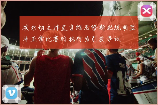 埃尔切主帅直言维尼修斯犯规明显非正常比赛对抗行为引发争议