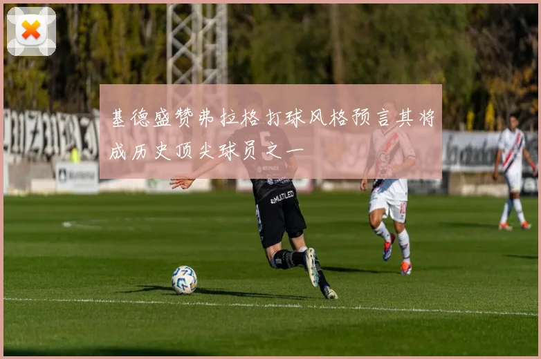 基德盛赞弗拉格打球风格预言其将成历史顶尖球员之一