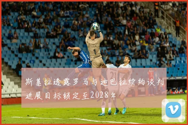 斯基拉透露罗马与迪巴拉续约谈判进展目标锁定至2028年