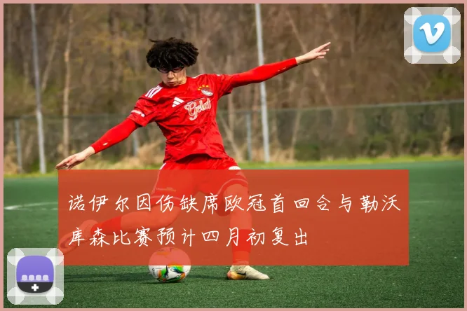 诺伊尔因伤缺席欧冠首回合与勒沃库森比赛预计四月初复出