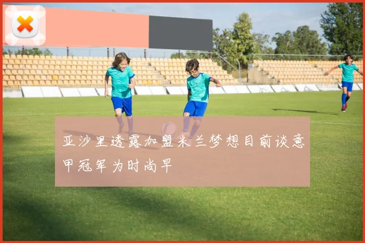 亚沙里透露加盟米兰梦想目前谈意甲冠军为时尚早