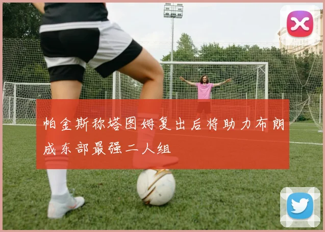 帕金斯称塔图姆复出后将助力布朗成东部最强二人组