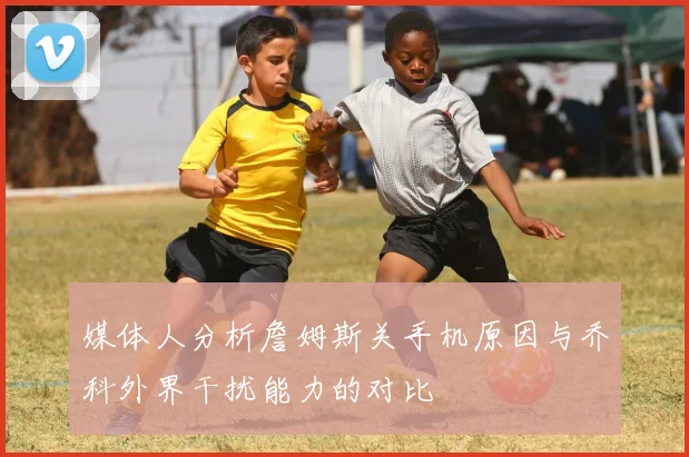 媒体人分析詹姆斯关手机原因与乔科外界干扰能力的对比