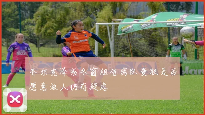 齐尔克泽或冬窗租借离队曼联是否愿意放人仍存疑虑