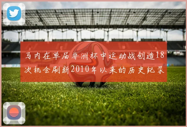 马内在单届非洲杯中运动战创造18次机会刷新2010年以来的历史纪录