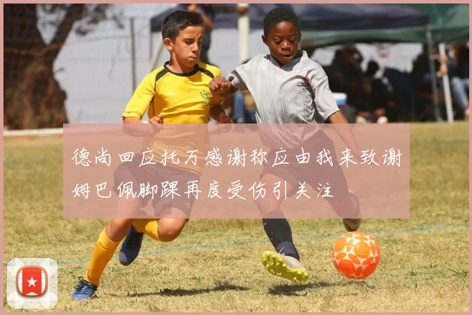 德尚回应托万感谢称应由我来致谢姆巴佩脚踝再度受伤引关注
