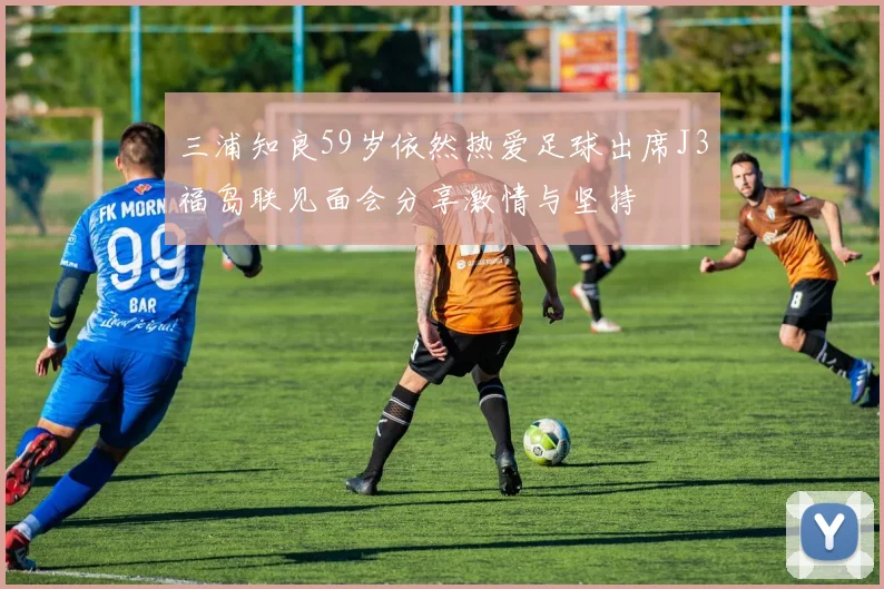 三浦知良59岁依然热爱足球出席J3福岛联见面会分享激情与坚持