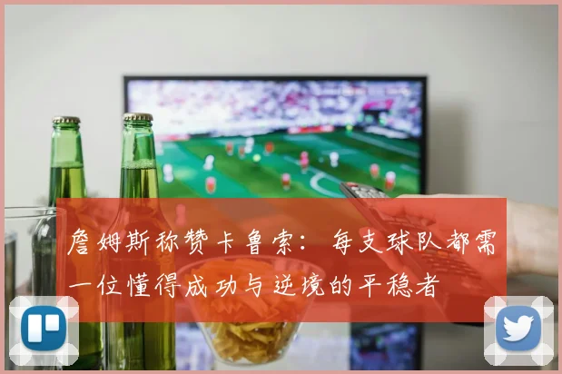 詹姆斯称赞卡鲁索：每支球队都需一位懂得成功与逆境的平稳者
