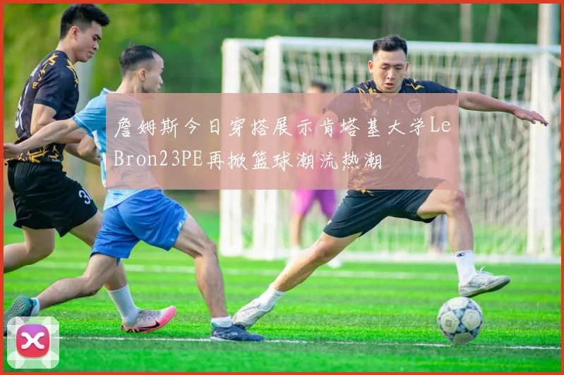 詹姆斯今日穿搭展示肯塔基大学LeBron23PE再掀篮球潮流热潮