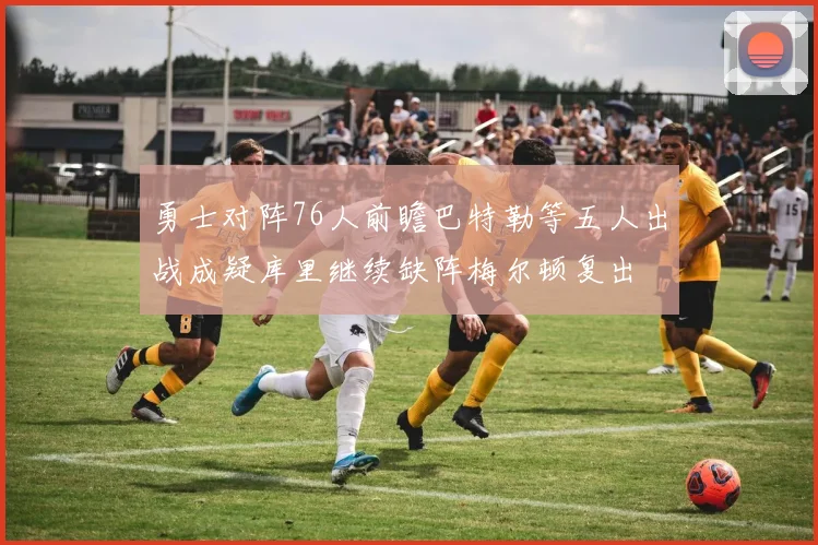 勇士对阵76人前瞻巴特勒等五人出战成疑库里继续缺阵梅尔顿复出