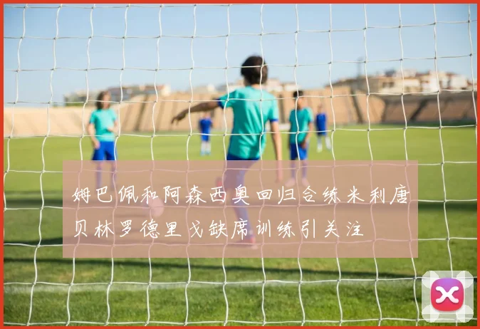 姆巴佩和阿森西奥回归合练米利唐贝林罗德里戈缺席训练引关注