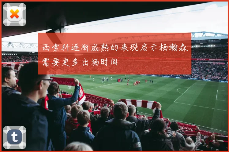 西索科逐渐成熟的表现启示杨瀚森需要更多出场时间