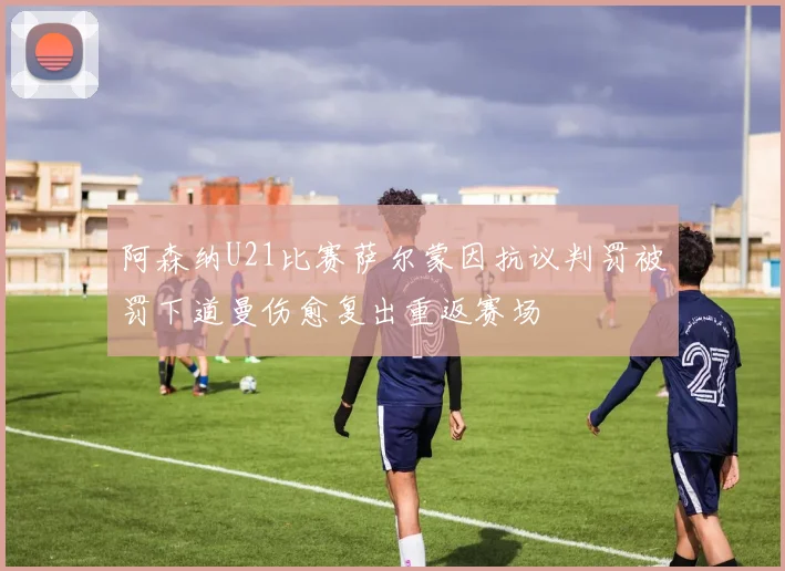 阿森纳U21比赛萨尔蒙因抗议判罚被罚下道曼伤愈复出重返赛场