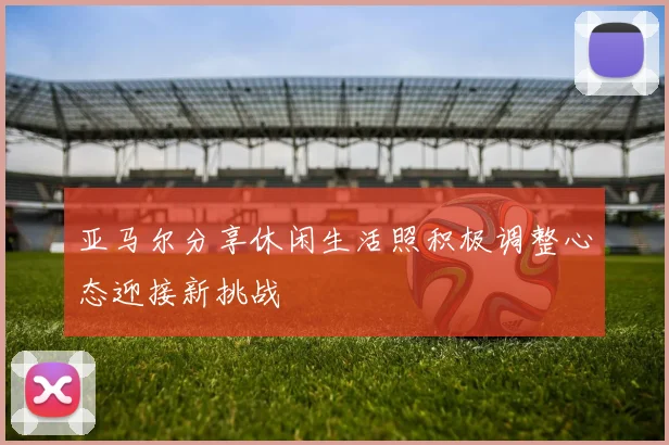 亚马尔分享休闲生活照积极调整心态迎接新挑战