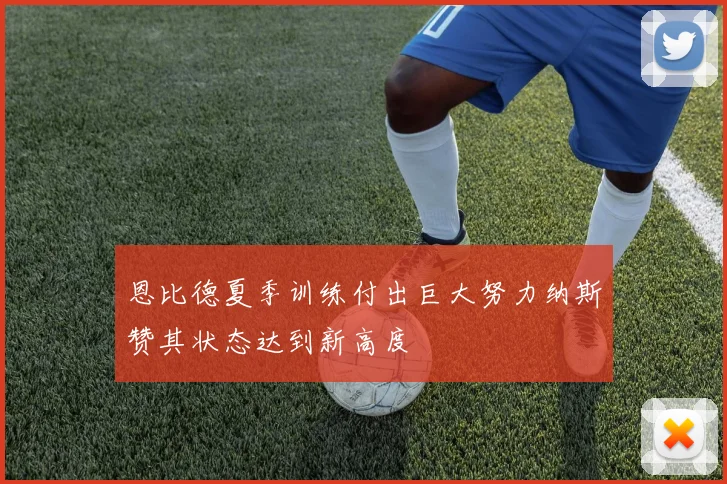 恩比德夏季训练付出巨大努力纳斯赞其状态达到新高度