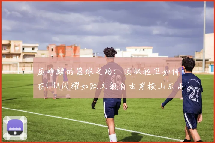 庞峥麟的篮球之路：顶级控卫如何在CBA闪耀如欧文般自由穿梭山东高速