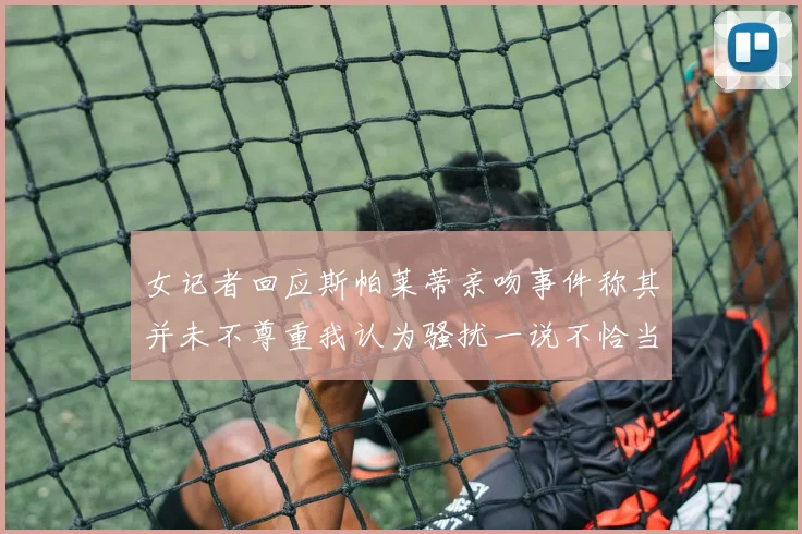 女记者回应斯帕莱蒂亲吻事件称其并未不尊重我认为骚扰一说不恰当