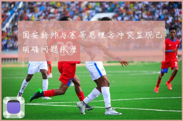 国安新帅与塞蒂恩理念冲突显现已明确问题根源