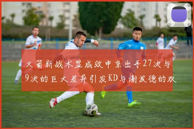 火箭新战术显成效申京出手27次与9次的巨大差异引发KD与谢泼德的欢笑