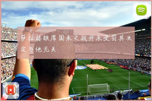 萨拉赫缺席国米之战并未受罚其决定与他无关