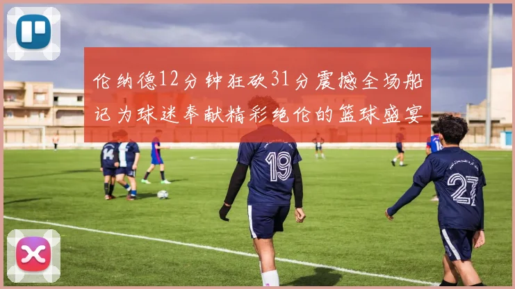 伦纳德12分钟狂砍31分震撼全场船记为球迷奉献精彩绝伦的篮球盛宴