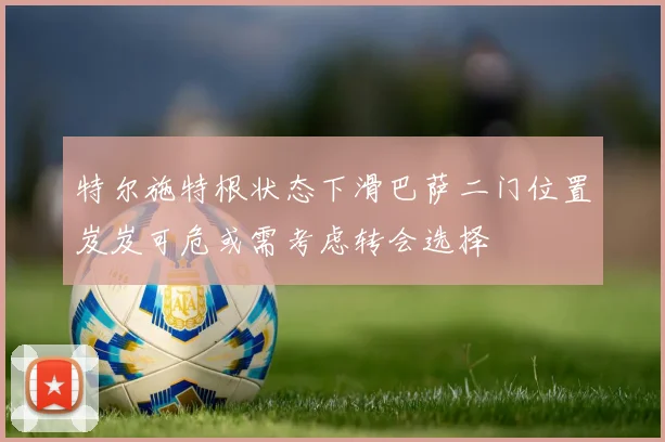 特尔施特根状态下滑巴萨二门位置岌岌可危或需考虑转会选择