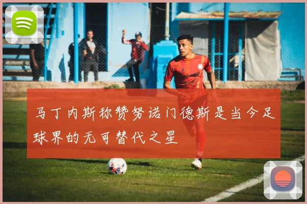 马丁内斯称赞努诺门德斯是当今足球界的无可替代之星