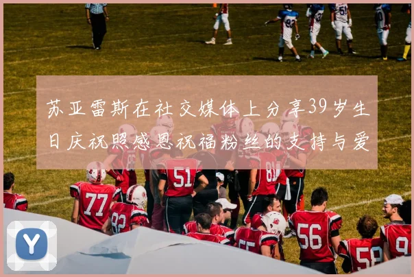 苏亚雷斯在社交媒体上分享39岁生日庆祝照感恩祝福粉丝的支持与爱护