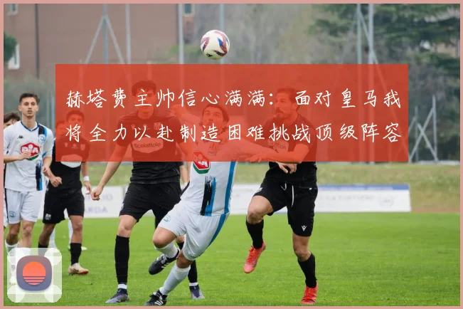 赫塔费主帅信心满满：面对皇马我将全力以赴制造困难挑战顶级阵容