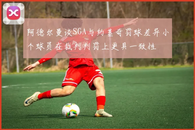 阿德尔曼谈SGA与约基奇罚球差异小个球员在裁判判罚上更具一致性