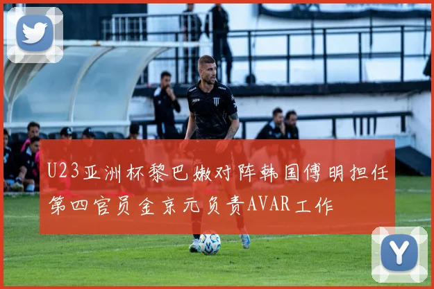 U23亚洲杯黎巴嫩对阵韩国傅明担任第四官员金京元负责AVAR工作