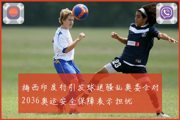 梅西印度行引发球迷骚乱奥委会对2036奥运安全保障表示担忧