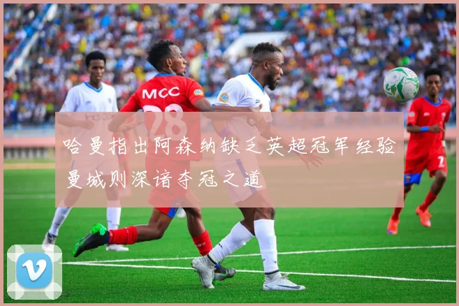 哈曼指出阿森纳缺乏英超冠军经验曼城则深谙夺冠之道