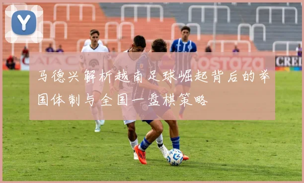 马德兴解析越南足球崛起背后的举国体制与全国一盘棋策略