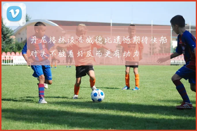 丹尼格林谈洛城德比遗憾期待快船对决不被看好反而更有动力