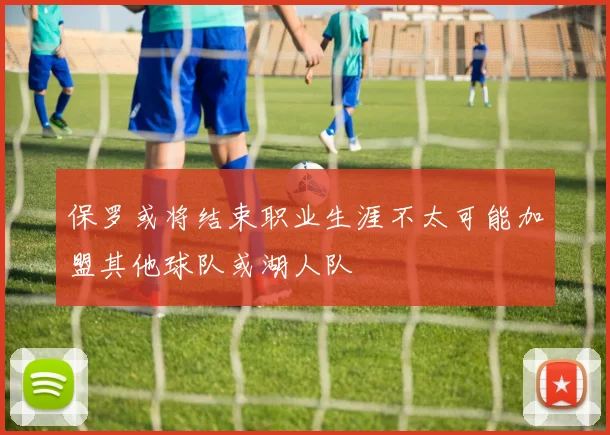 保罗或将结束职业生涯不太可能加盟其他球队或湖人队